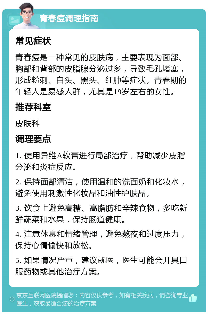 青春痘调理指南 常见症状 青春痘是一种常见的皮肤病，主要表现为面部、胸部和背部的皮脂腺分泌过多，导致毛孔堵塞，形成粉刺、白头、黑头、红肿等症状。青春期的年轻人是易感人群，尤其是19岁左右的女性。 推荐科室 皮肤科 调理要点 1. 使用异维A软膏进行局部治疗，帮助减少皮脂分泌和炎症反应。 2. 保持面部清洁，使用温和的洗面奶和化妆水，避免使用刺激性化妆品和油性护肤品。 3. 饮食上避免高糖、高脂肪和辛辣食物，多吃新鲜蔬菜和水果，保持肠道健康。 4. 注意休息和情绪管理，避免熬夜和过度压力，保持心情愉快和放松。 5. 如果情况严重，建议就医，医生可能会开具口服药物或其他治疗方案。