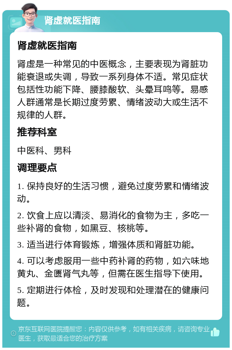 肾虚就医指南 肾虚就医指南 肾虚是一种常见的中医概念，主要表现为肾脏功能衰退或失调，导致一系列身体不适。常见症状包括性功能下降、腰膝酸软、头晕耳鸣等。易感人群通常是长期过度劳累、情绪波动大或生活不规律的人群。 推荐科室 中医科、男科 调理要点 1. 保持良好的生活习惯，避免过度劳累和情绪波动。 2. 饮食上应以清淡、易消化的食物为主，多吃一些补肾的食物，如黑豆、核桃等。 3. 适当进行体育锻炼，增强体质和肾脏功能。 4. 可以考虑服用一些中药补肾的药物，如六味地黄丸、金匮肾气丸等，但需在医生指导下使用。 5. 定期进行体检，及时发现和处理潜在的健康问题。