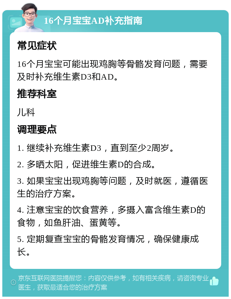 16个月宝宝AD补充指南 常见症状 16个月宝宝可能出现鸡胸等骨骼发育问题，需要及时补充维生素D3和AD。 推荐科室 儿科 调理要点 1. 继续补充维生素D3，直到至少2周岁。 2. 多晒太阳，促进维生素D的合成。 3. 如果宝宝出现鸡胸等问题，及时就医，遵循医生的治疗方案。 4. 注意宝宝的饮食营养，多摄入富含维生素D的食物，如鱼肝油、蛋黄等。 5. 定期复查宝宝的骨骼发育情况，确保健康成长。