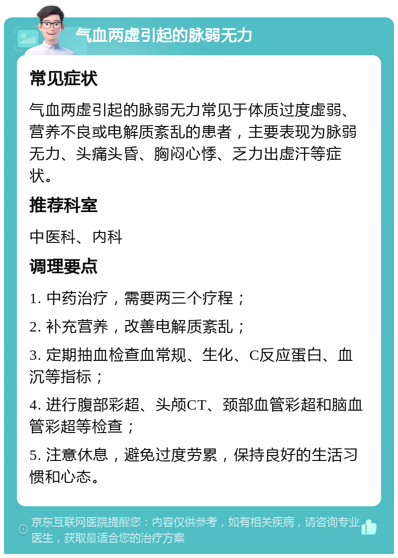 气血两虚引起的脉弱无力 常见症状 气血两虚引起的脉弱无力常见于体质过度虚弱、营养不良或电解质紊乱的患者，主要表现为脉弱无力、头痛头昏、胸闷心悸、乏力出虚汗等症状。 推荐科室 中医科、内科 调理要点 1. 中药治疗，需要两三个疗程； 2. 补充营养，改善电解质紊乱； 3. 定期抽血检查血常规、生化、C反应蛋白、血沉等指标； 4. 进行腹部彩超、头颅CT、颈部血管彩超和脑血管彩超等检查； 5. 注意休息，避免过度劳累，保持良好的生活习惯和心态。