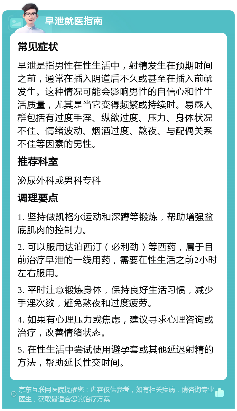 早泄就医指南 常见症状 早泄是指男性在性生活中，射精发生在预期时间之前，通常在插入阴道后不久或甚至在插入前就发生。这种情况可能会影响男性的自信心和性生活质量，尤其是当它变得频繁或持续时。易感人群包括有过度手淫、纵欲过度、压力、身体状况不佳、情绪波动、烟酒过度、熬夜、与配偶关系不佳等因素的男性。 推荐科室 泌尿外科或男科专科 调理要点 1. 坚持做凯格尔运动和深蹲等锻炼，帮助增强盆底肌肉的控制力。 2. 可以服用达泊西汀（必利劲）等西药，属于目前治疗早泄的一线用药，需要在性生活之前2小时左右服用。 3. 平时注意锻炼身体，保持良好生活习惯，减少手淫次数，避免熬夜和过度疲劳。 4. 如果有心理压力或焦虑，建议寻求心理咨询或治疗，改善情绪状态。 5. 在性生活中尝试使用避孕套或其他延迟射精的方法，帮助延长性交时间。