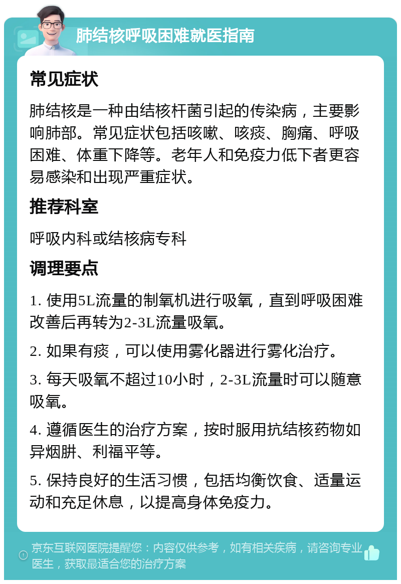 肺结核呼吸困难就医指南 常见症状 肺结核是一种由结核杆菌引起的传染病，主要影响肺部。常见症状包括咳嗽、咳痰、胸痛、呼吸困难、体重下降等。老年人和免疫力低下者更容易感染和出现严重症状。 推荐科室 呼吸内科或结核病专科 调理要点 1. 使用5L流量的制氧机进行吸氧，直到呼吸困难改善后再转为2-3L流量吸氧。 2. 如果有痰，可以使用雾化器进行雾化治疗。 3. 每天吸氧不超过10小时，2-3L流量时可以随意吸氧。 4. 遵循医生的治疗方案，按时服用抗结核药物如异烟肼、利福平等。 5. 保持良好的生活习惯，包括均衡饮食、适量运动和充足休息，以提高身体免疫力。