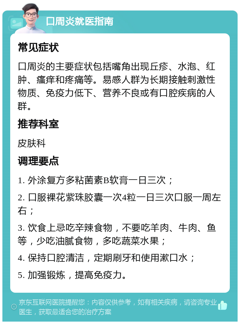 口周炎就医指南 常见症状 口周炎的主要症状包括嘴角出现丘疹、水泡、红肿、瘙痒和疼痛等。易感人群为长期接触刺激性物质、免疫力低下、营养不良或有口腔疾病的人群。 推荐科室 皮肤科 调理要点 1. 外涂复方多粘菌素B软膏一日三次； 2. 口服裸花紫珠胶囊一次4粒一日三次口服一周左右； 3. 饮食上忌吃辛辣食物，不要吃羊肉、牛肉、鱼等，少吃油腻食物，多吃蔬菜水果； 4. 保持口腔清洁，定期刷牙和使用漱口水； 5. 加强锻炼，提高免疫力。