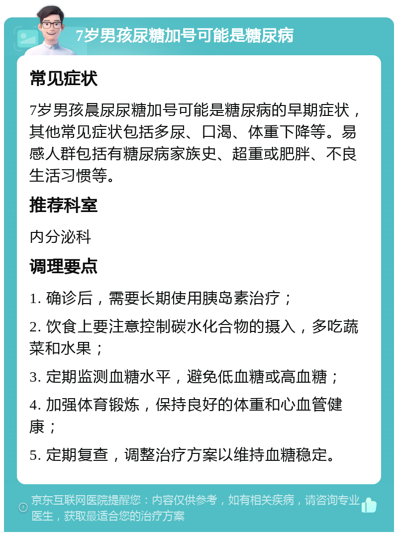 7岁男孩尿糖加号可能是糖尿病 常见症状 7岁男孩晨尿尿糖加号可能是糖尿病的早期症状，其他常见症状包括多尿、口渴、体重下降等。易感人群包括有糖尿病家族史、超重或肥胖、不良生活习惯等。 推荐科室 内分泌科 调理要点 1. 确诊后，需要长期使用胰岛素治疗； 2. 饮食上要注意控制碳水化合物的摄入，多吃蔬菜和水果； 3. 定期监测血糖水平，避免低血糖或高血糖； 4. 加强体育锻炼，保持良好的体重和心血管健康； 5. 定期复查，调整治疗方案以维持血糖稳定。