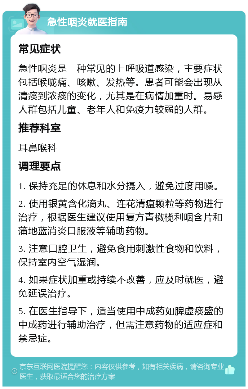 急性咽炎就医指南 常见症状 急性咽炎是一种常见的上呼吸道感染，主要症状包括喉咙痛、咳嗽、发热等。患者可能会出现从清痰到浓痰的变化，尤其是在病情加重时。易感人群包括儿童、老年人和免疫力较弱的人群。 推荐科室 耳鼻喉科 调理要点 1. 保持充足的休息和水分摄入，避免过度用嗓。 2. 使用银黄含化滴丸、连花清瘟颗粒等药物进行治疗，根据医生建议使用复方青橄榄利咽含片和蒲地蓝消炎口服液等辅助药物。 3. 注意口腔卫生，避免食用刺激性食物和饮料，保持室内空气湿润。 4. 如果症状加重或持续不改善，应及时就医，避免延误治疗。 5. 在医生指导下，适当使用中成药如脾虚痰盛的中成药进行辅助治疗，但需注意药物的适应症和禁忌症。