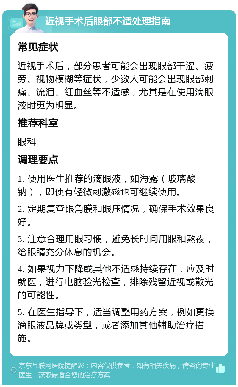 近视手术后眼部不适处理指南 常见症状 近视手术后，部分患者可能会出现眼部干涩、疲劳、视物模糊等症状，少数人可能会出现眼部刺痛、流泪、红血丝等不适感，尤其是在使用滴眼液时更为明显。 推荐科室 眼科 调理要点 1. 使用医生推荐的滴眼液，如海露（玻璃酸钠），即使有轻微刺激感也可继续使用。 2. 定期复查眼角膜和眼压情况，确保手术效果良好。 3. 注意合理用眼习惯，避免长时间用眼和熬夜，给眼睛充分休息的机会。 4. 如果视力下降或其他不适感持续存在，应及时就医，进行电脑验光检查，排除残留近视或散光的可能性。 5. 在医生指导下，适当调整用药方案，例如更换滴眼液品牌或类型，或者添加其他辅助治疗措施。