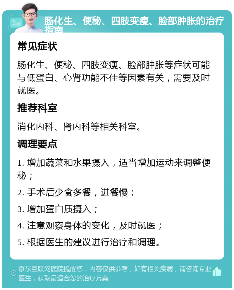 肠化生、便秘、四肢变瘦、脸部肿胀的治疗指南 常见症状 肠化生、便秘、四肢变瘦、脸部肿胀等症状可能与低蛋白、心肾功能不佳等因素有关，需要及时就医。 推荐科室 消化内科、肾内科等相关科室。 调理要点 1. 增加蔬菜和水果摄入，适当增加运动来调整便秘； 2. 手术后少食多餐，进餐慢； 3. 增加蛋白质摄入； 4. 注意观察身体的变化，及时就医； 5. 根据医生的建议进行治疗和调理。