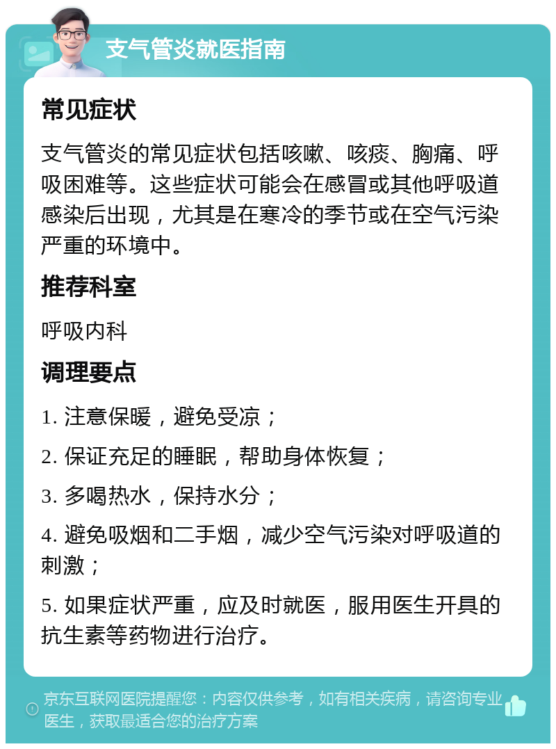 支气管炎就医指南 常见症状 支气管炎的常见症状包括咳嗽、咳痰、胸痛、呼吸困难等。这些症状可能会在感冒或其他呼吸道感染后出现，尤其是在寒冷的季节或在空气污染严重的环境中。 推荐科室 呼吸内科 调理要点 1. 注意保暖，避免受凉； 2. 保证充足的睡眠，帮助身体恢复； 3. 多喝热水，保持水分； 4. 避免吸烟和二手烟，减少空气污染对呼吸道的刺激； 5. 如果症状严重，应及时就医，服用医生开具的抗生素等药物进行治疗。