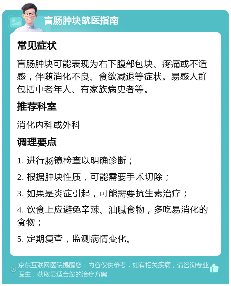 盲肠肿块就医指南 常见症状 盲肠肿块可能表现为右下腹部包块、疼痛或不适感，伴随消化不良、食欲减退等症状。易感人群包括中老年人、有家族病史者等。 推荐科室 消化内科或外科 调理要点 1. 进行肠镜检查以明确诊断； 2. 根据肿块性质，可能需要手术切除； 3. 如果是炎症引起，可能需要抗生素治疗； 4. 饮食上应避免辛辣、油腻食物，多吃易消化的食物； 5. 定期复查，监测病情变化。