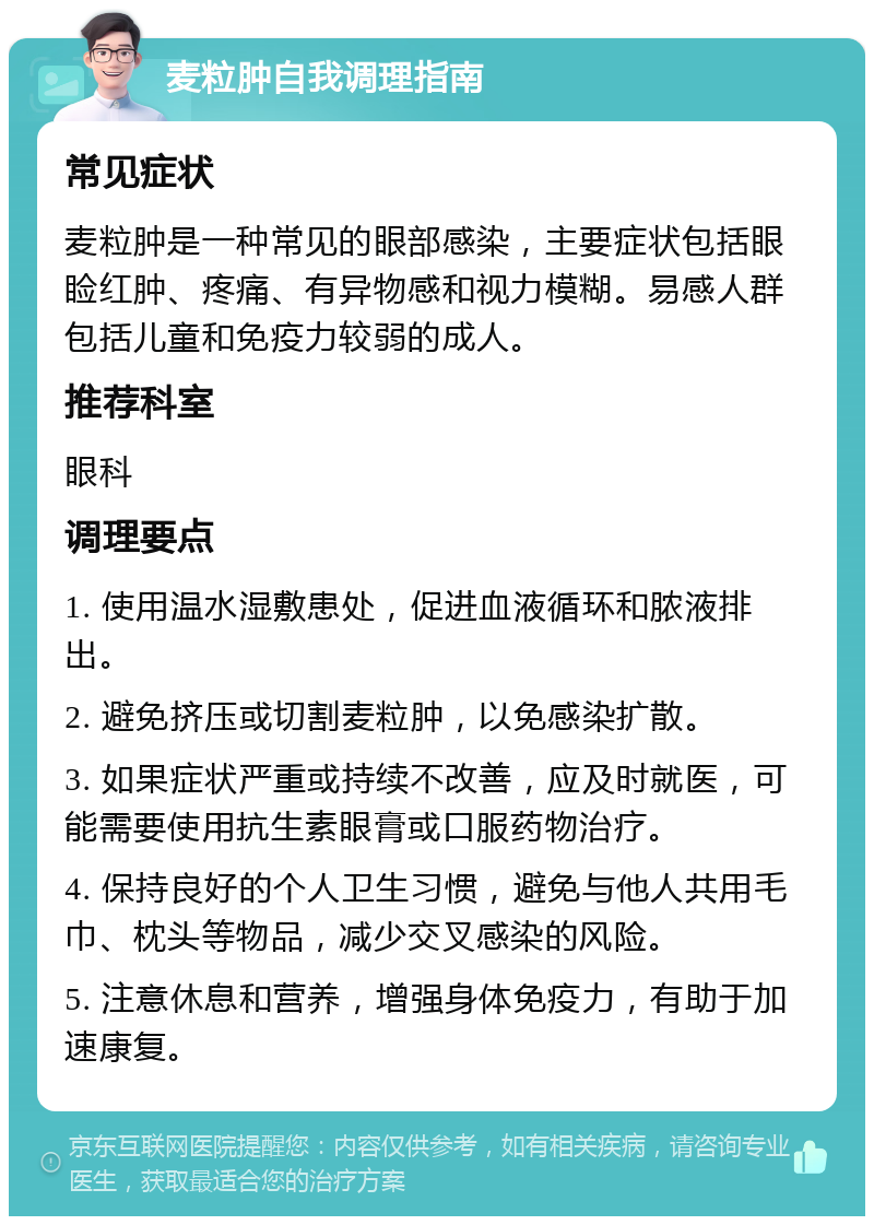 麦粒肿自我调理指南 常见症状 麦粒肿是一种常见的眼部感染，主要症状包括眼睑红肿、疼痛、有异物感和视力模糊。易感人群包括儿童和免疫力较弱的成人。 推荐科室 眼科 调理要点 1. 使用温水湿敷患处，促进血液循环和脓液排出。 2. 避免挤压或切割麦粒肿，以免感染扩散。 3. 如果症状严重或持续不改善，应及时就医，可能需要使用抗生素眼膏或口服药物治疗。 4. 保持良好的个人卫生习惯，避免与他人共用毛巾、枕头等物品，减少交叉感染的风险。 5. 注意休息和营养，增强身体免疫力，有助于加速康复。