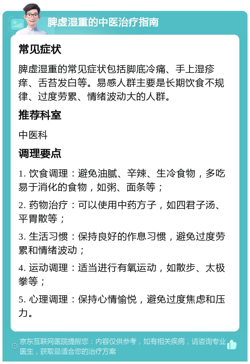 脾虚湿重的中医治疗指南 常见症状 脾虚湿重的常见症状包括脚底冷痛、手上湿疹痒、舌苔发白等。易感人群主要是长期饮食不规律、过度劳累、情绪波动大的人群。 推荐科室 中医科 调理要点 1. 饮食调理：避免油腻、辛辣、生冷食物，多吃易于消化的食物，如粥、面条等； 2. 药物治疗：可以使用中药方子，如四君子汤、平胃散等； 3. 生活习惯：保持良好的作息习惯，避免过度劳累和情绪波动； 4. 运动调理：适当进行有氧运动，如散步、太极拳等； 5. 心理调理：保持心情愉悦，避免过度焦虑和压力。