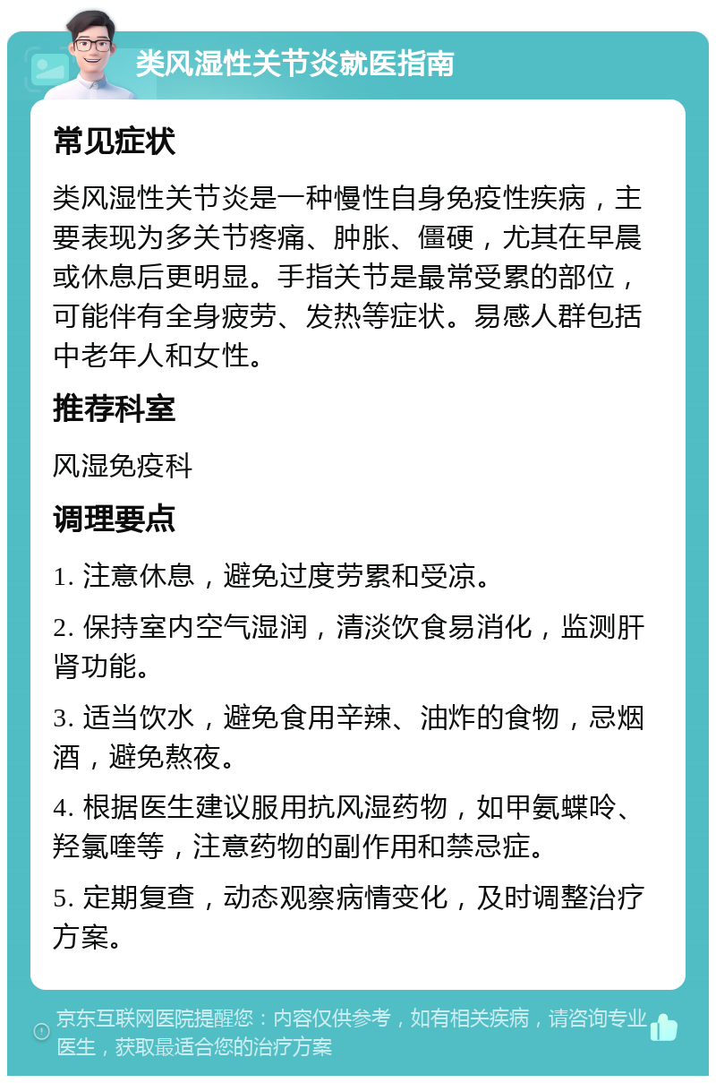 类风湿性关节炎就医指南 常见症状 类风湿性关节炎是一种慢性自身免疫性疾病，主要表现为多关节疼痛、肿胀、僵硬，尤其在早晨或休息后更明显。手指关节是最常受累的部位，可能伴有全身疲劳、发热等症状。易感人群包括中老年人和女性。 推荐科室 风湿免疫科 调理要点 1. 注意休息，避免过度劳累和受凉。 2. 保持室内空气湿润，清淡饮食易消化，监测肝肾功能。 3. 适当饮水，避免食用辛辣、油炸的食物，忌烟酒，避免熬夜。 4. 根据医生建议服用抗风湿药物，如甲氨蝶呤、羟氯喹等，注意药物的副作用和禁忌症。 5. 定期复查，动态观察病情变化，及时调整治疗方案。