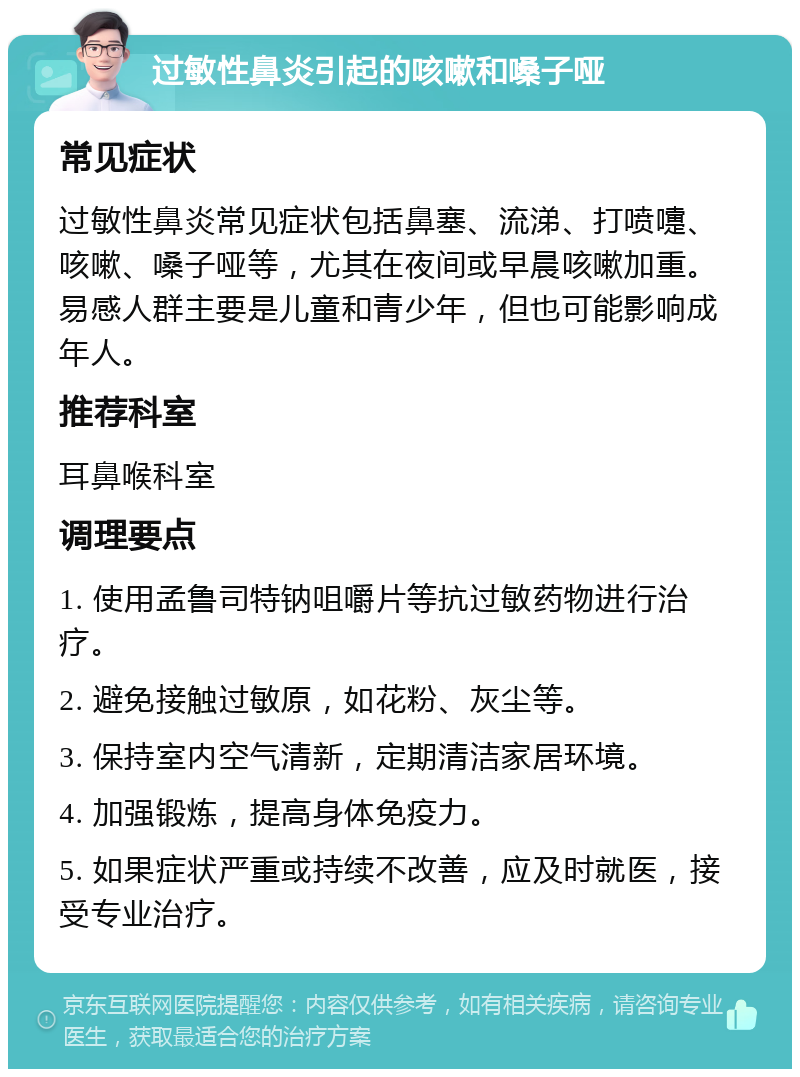 过敏性鼻炎引起的咳嗽和嗓子哑 常见症状 过敏性鼻炎常见症状包括鼻塞、流涕、打喷嚏、咳嗽、嗓子哑等，尤其在夜间或早晨咳嗽加重。易感人群主要是儿童和青少年，但也可能影响成年人。 推荐科室 耳鼻喉科室 调理要点 1. 使用孟鲁司特钠咀嚼片等抗过敏药物进行治疗。 2. 避免接触过敏原，如花粉、灰尘等。 3. 保持室内空气清新，定期清洁家居环境。 4. 加强锻炼，提高身体免疫力。 5. 如果症状严重或持续不改善，应及时就医，接受专业治疗。