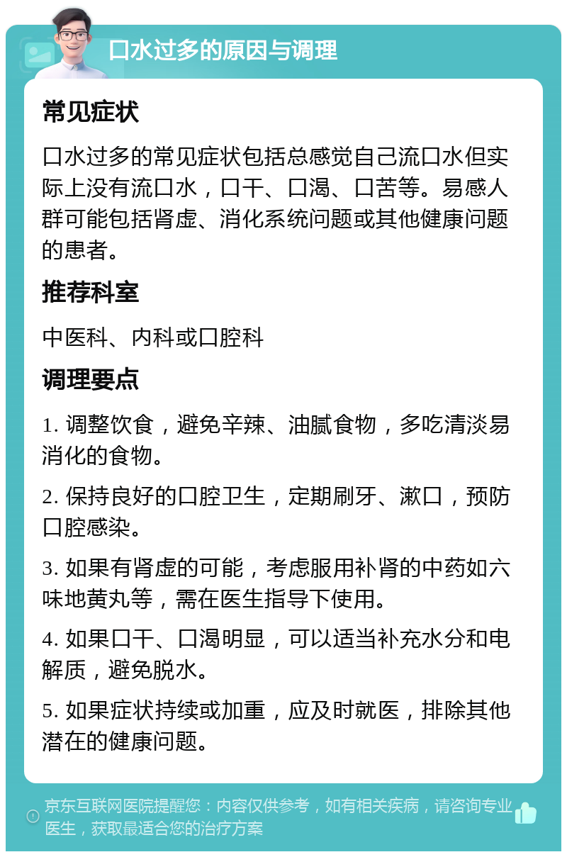 口水过多的原因与调理 常见症状 口水过多的常见症状包括总感觉自己流口水但实际上没有流口水，口干、口渴、口苦等。易感人群可能包括肾虚、消化系统问题或其他健康问题的患者。 推荐科室 中医科、内科或口腔科 调理要点 1. 调整饮食，避免辛辣、油腻食物，多吃清淡易消化的食物。 2. 保持良好的口腔卫生，定期刷牙、漱口，预防口腔感染。 3. 如果有肾虚的可能，考虑服用补肾的中药如六味地黄丸等，需在医生指导下使用。 4. 如果口干、口渴明显，可以适当补充水分和电解质，避免脱水。 5. 如果症状持续或加重，应及时就医，排除其他潜在的健康问题。