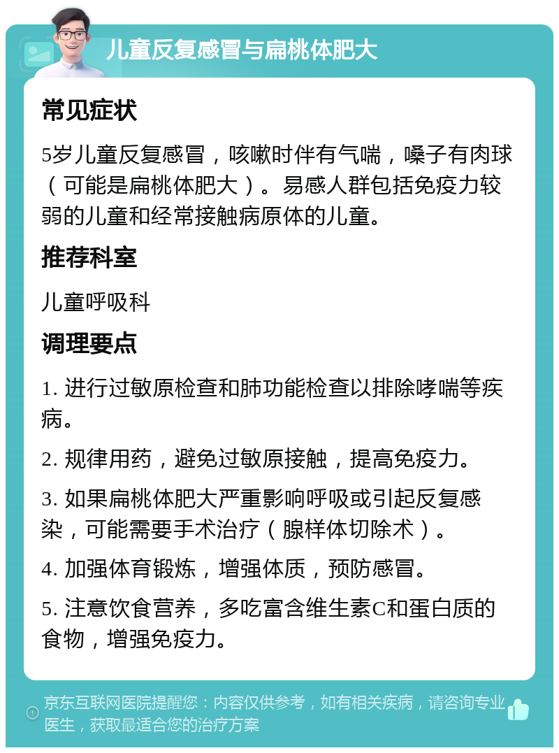 儿童反复感冒与扁桃体肥大 常见症状 5岁儿童反复感冒，咳嗽时伴有气喘，嗓子有肉球（可能是扁桃体肥大）。易感人群包括免疫力较弱的儿童和经常接触病原体的儿童。 推荐科室 儿童呼吸科 调理要点 1. 进行过敏原检查和肺功能检查以排除哮喘等疾病。 2. 规律用药，避免过敏原接触，提高免疫力。 3. 如果扁桃体肥大严重影响呼吸或引起反复感染，可能需要手术治疗（腺样体切除术）。 4. 加强体育锻炼，增强体质，预防感冒。 5. 注意饮食营养，多吃富含维生素C和蛋白质的食物，增强免疫力。