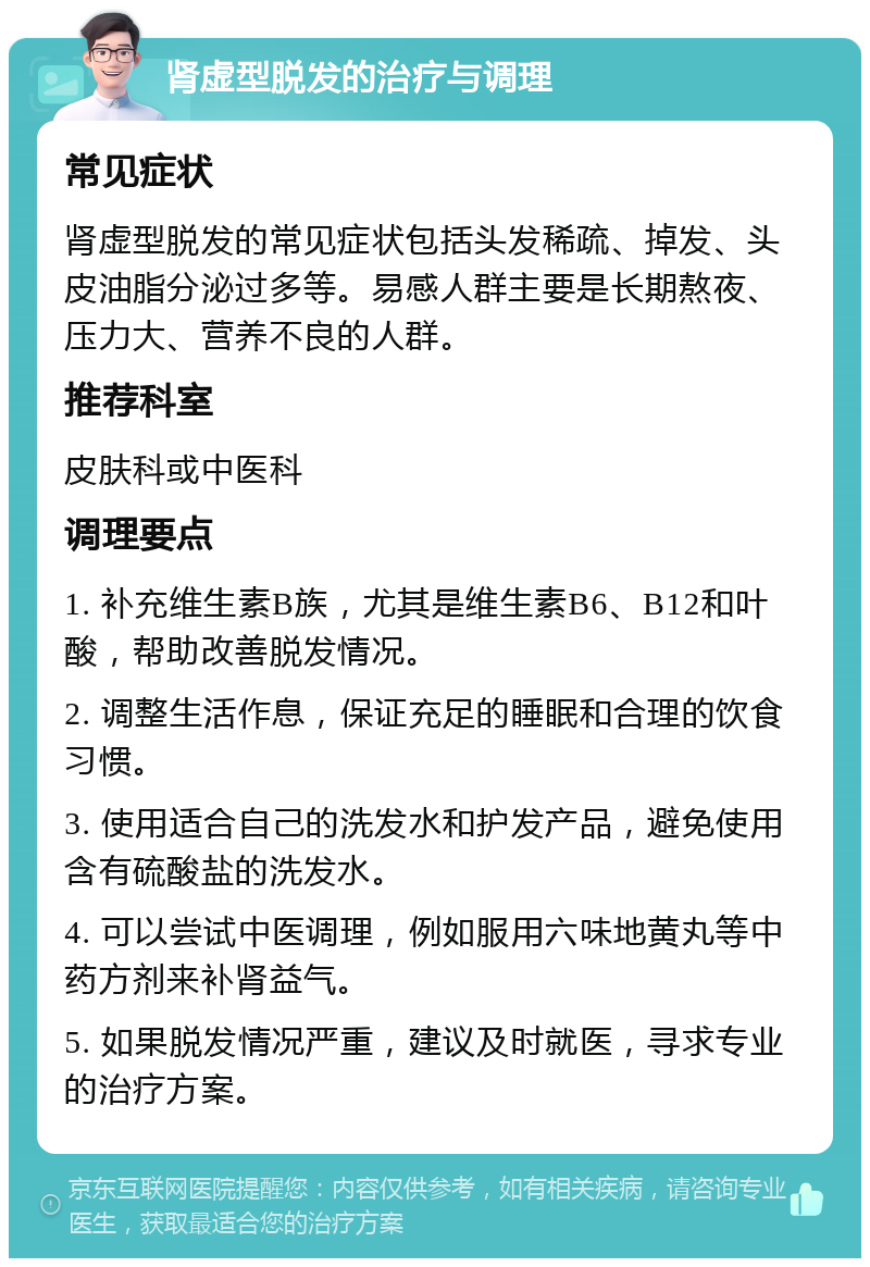 肾虚型脱发的治疗与调理 常见症状 肾虚型脱发的常见症状包括头发稀疏、掉发、头皮油脂分泌过多等。易感人群主要是长期熬夜、压力大、营养不良的人群。 推荐科室 皮肤科或中医科 调理要点 1. 补充维生素B族，尤其是维生素B6、B12和叶酸，帮助改善脱发情况。 2. 调整生活作息，保证充足的睡眠和合理的饮食习惯。 3. 使用适合自己的洗发水和护发产品，避免使用含有硫酸盐的洗发水。 4. 可以尝试中医调理，例如服用六味地黄丸等中药方剂来补肾益气。 5. 如果脱发情况严重，建议及时就医，寻求专业的治疗方案。