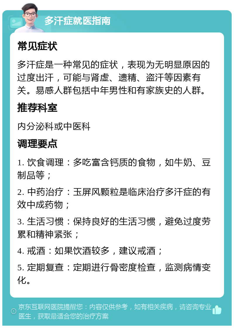 多汗症就医指南 常见症状 多汗症是一种常见的症状，表现为无明显原因的过度出汗，可能与肾虚、遗精、盗汗等因素有关。易感人群包括中年男性和有家族史的人群。 推荐科室 内分泌科或中医科 调理要点 1. 饮食调理：多吃富含钙质的食物，如牛奶、豆制品等； 2. 中药治疗：玉屏风颗粒是临床治疗多汗症的有效中成药物； 3. 生活习惯：保持良好的生活习惯，避免过度劳累和精神紧张； 4. 戒酒：如果饮酒较多，建议戒酒； 5. 定期复查：定期进行骨密度检查，监测病情变化。