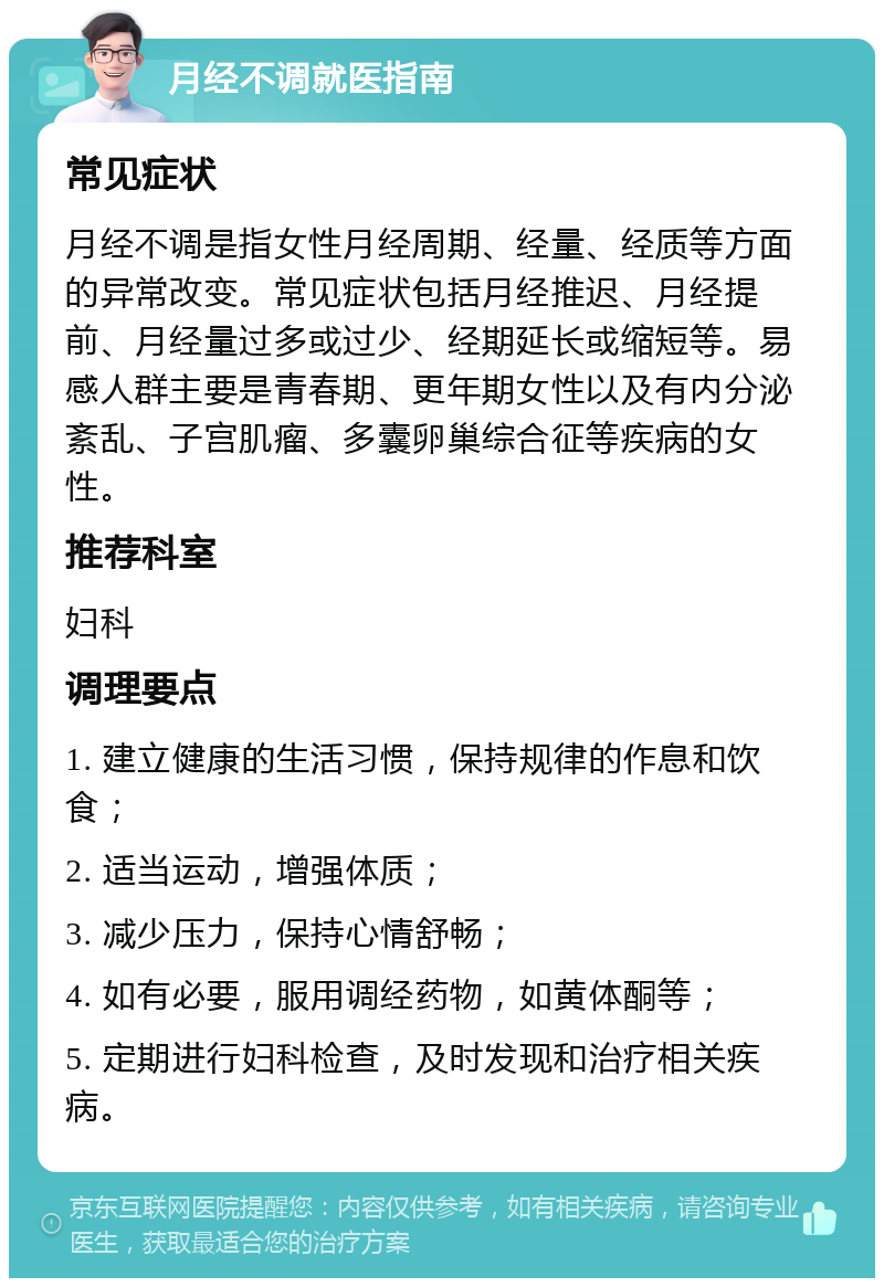 月经不调就医指南 常见症状 月经不调是指女性月经周期、经量、经质等方面的异常改变。常见症状包括月经推迟、月经提前、月经量过多或过少、经期延长或缩短等。易感人群主要是青春期、更年期女性以及有内分泌紊乱、子宫肌瘤、多囊卵巢综合征等疾病的女性。 推荐科室 妇科 调理要点 1. 建立健康的生活习惯，保持规律的作息和饮食； 2. 适当运动，增强体质； 3. 减少压力，保持心情舒畅； 4. 如有必要，服用调经药物，如黄体酮等； 5. 定期进行妇科检查，及时发现和治疗相关疾病。