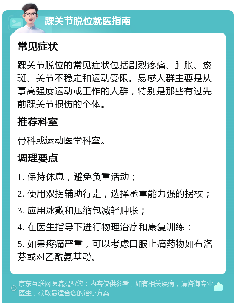 踝关节脱位就医指南 常见症状 踝关节脱位的常见症状包括剧烈疼痛、肿胀、瘀斑、关节不稳定和运动受限。易感人群主要是从事高强度运动或工作的人群，特别是那些有过先前踝关节损伤的个体。 推荐科室 骨科或运动医学科室。 调理要点 1. 保持休息，避免负重活动； 2. 使用双拐辅助行走，选择承重能力强的拐杖； 3. 应用冰敷和压缩包减轻肿胀； 4. 在医生指导下进行物理治疗和康复训练； 5. 如果疼痛严重，可以考虑口服止痛药物如布洛芬或对乙酰氨基酚。