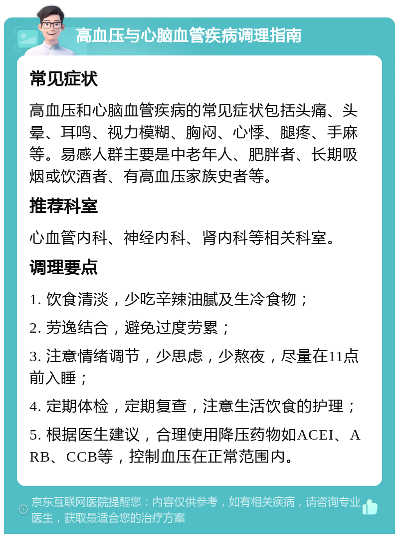 高血压与心脑血管疾病调理指南 常见症状 高血压和心脑血管疾病的常见症状包括头痛、头晕、耳鸣、视力模糊、胸闷、心悸、腿疼、手麻等。易感人群主要是中老年人、肥胖者、长期吸烟或饮酒者、有高血压家族史者等。 推荐科室 心血管内科、神经内科、肾内科等相关科室。 调理要点 1. 饮食清淡，少吃辛辣油腻及生冷食物； 2. 劳逸结合，避免过度劳累； 3. 注意情绪调节，少思虑，少熬夜，尽量在11点前入睡； 4. 定期体检，定期复查，注意生活饮食的护理； 5. 根据医生建议，合理使用降压药物如ACEI、ARB、CCB等，控制血压在正常范围内。