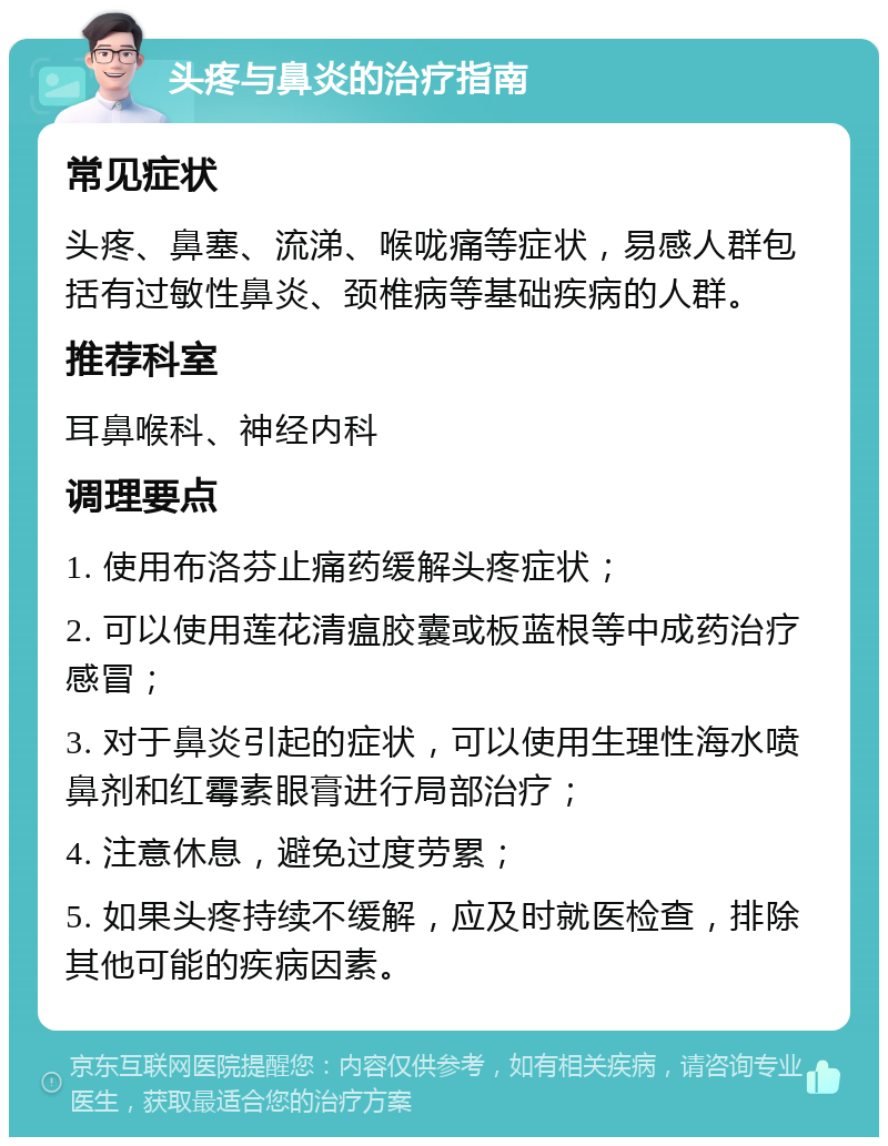 头疼与鼻炎的治疗指南 常见症状 头疼、鼻塞、流涕、喉咙痛等症状，易感人群包括有过敏性鼻炎、颈椎病等基础疾病的人群。 推荐科室 耳鼻喉科、神经内科 调理要点 1. 使用布洛芬止痛药缓解头疼症状； 2. 可以使用莲花清瘟胶囊或板蓝根等中成药治疗感冒； 3. 对于鼻炎引起的症状，可以使用生理性海水喷鼻剂和红霉素眼膏进行局部治疗； 4. 注意休息，避免过度劳累； 5. 如果头疼持续不缓解，应及时就医检查，排除其他可能的疾病因素。