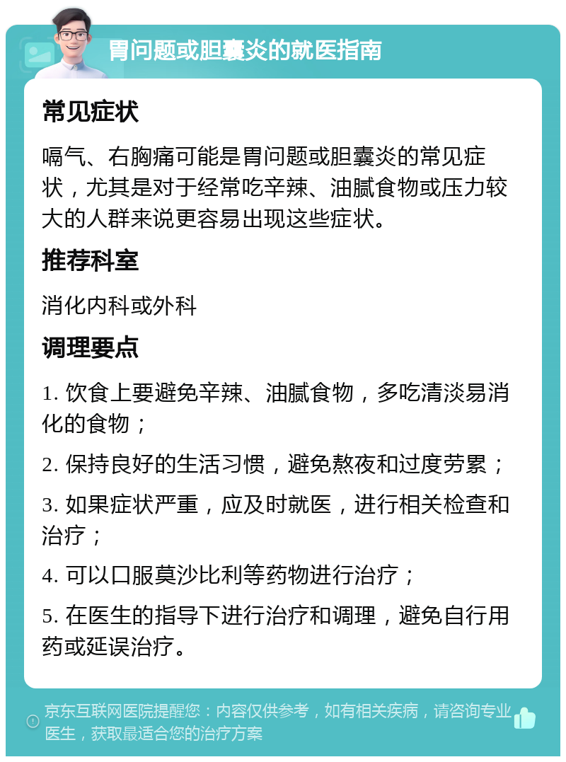 胃问题或胆囊炎的就医指南 常见症状 嗝气、右胸痛可能是胃问题或胆囊炎的常见症状，尤其是对于经常吃辛辣、油腻食物或压力较大的人群来说更容易出现这些症状。 推荐科室 消化内科或外科 调理要点 1. 饮食上要避免辛辣、油腻食物，多吃清淡易消化的食物； 2. 保持良好的生活习惯，避免熬夜和过度劳累； 3. 如果症状严重，应及时就医，进行相关检查和治疗； 4. 可以口服莫沙比利等药物进行治疗； 5. 在医生的指导下进行治疗和调理，避免自行用药或延误治疗。