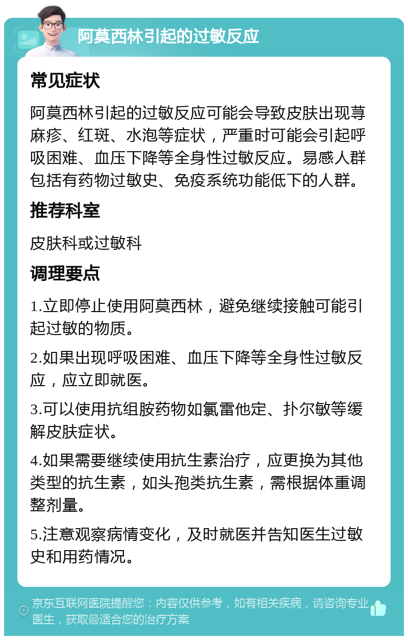 阿莫西林引起的过敏反应 常见症状 阿莫西林引起的过敏反应可能会导致皮肤出现荨麻疹、红斑、水泡等症状，严重时可能会引起呼吸困难、血压下降等全身性过敏反应。易感人群包括有药物过敏史、免疫系统功能低下的人群。 推荐科室 皮肤科或过敏科 调理要点 1.立即停止使用阿莫西林，避免继续接触可能引起过敏的物质。 2.如果出现呼吸困难、血压下降等全身性过敏反应，应立即就医。 3.可以使用抗组胺药物如氯雷他定、扑尔敏等缓解皮肤症状。 4.如果需要继续使用抗生素治疗，应更换为其他类型的抗生素，如头孢类抗生素，需根据体重调整剂量。 5.注意观察病情变化，及时就医并告知医生过敏史和用药情况。