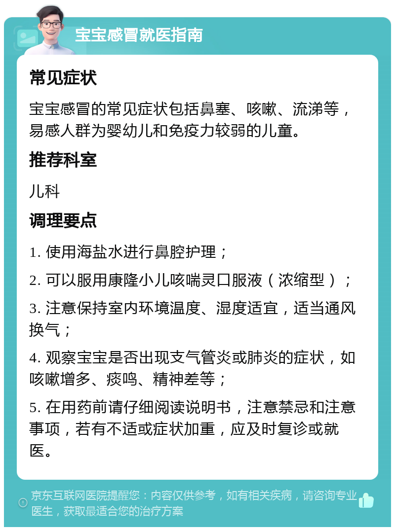 宝宝感冒就医指南 常见症状 宝宝感冒的常见症状包括鼻塞、咳嗽、流涕等，易感人群为婴幼儿和免疫力较弱的儿童。 推荐科室 儿科 调理要点 1. 使用海盐水进行鼻腔护理； 2. 可以服用康隆小儿咳喘灵口服液（浓缩型）； 3. 注意保持室内环境温度、湿度适宜，适当通风换气； 4. 观察宝宝是否出现支气管炎或肺炎的症状，如咳嗽增多、痰鸣、精神差等； 5. 在用药前请仔细阅读说明书，注意禁忌和注意事项，若有不适或症状加重，应及时复诊或就医。