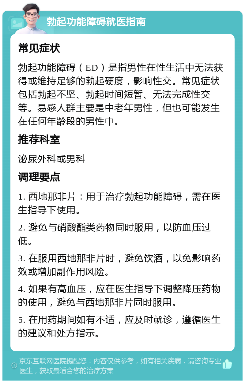 勃起功能障碍就医指南 常见症状 勃起功能障碍（ED）是指男性在性生活中无法获得或维持足够的勃起硬度，影响性交。常见症状包括勃起不坚、勃起时间短暂、无法完成性交等。易感人群主要是中老年男性，但也可能发生在任何年龄段的男性中。 推荐科室 泌尿外科或男科 调理要点 1. 西地那非片：用于治疗勃起功能障碍，需在医生指导下使用。 2. 避免与硝酸酯类药物同时服用，以防血压过低。 3. 在服用西地那非片时，避免饮酒，以免影响药效或增加副作用风险。 4. 如果有高血压，应在医生指导下调整降压药物的使用，避免与西地那非片同时服用。 5. 在用药期间如有不适，应及时就诊，遵循医生的建议和处方指示。