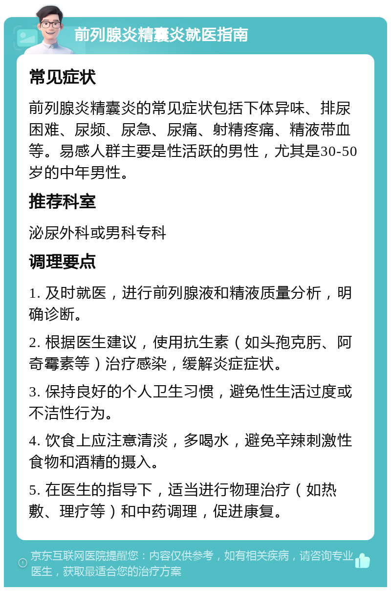 前列腺炎精囊炎就医指南 常见症状 前列腺炎精囊炎的常见症状包括下体异味、排尿困难、尿频、尿急、尿痛、射精疼痛、精液带血等。易感人群主要是性活跃的男性，尤其是30-50岁的中年男性。 推荐科室 泌尿外科或男科专科 调理要点 1. 及时就医，进行前列腺液和精液质量分析，明确诊断。 2. 根据医生建议，使用抗生素（如头孢克肟、阿奇霉素等）治疗感染，缓解炎症症状。 3. 保持良好的个人卫生习惯，避免性生活过度或不洁性行为。 4. 饮食上应注意清淡，多喝水，避免辛辣刺激性食物和酒精的摄入。 5. 在医生的指导下，适当进行物理治疗（如热敷、理疗等）和中药调理，促进康复。