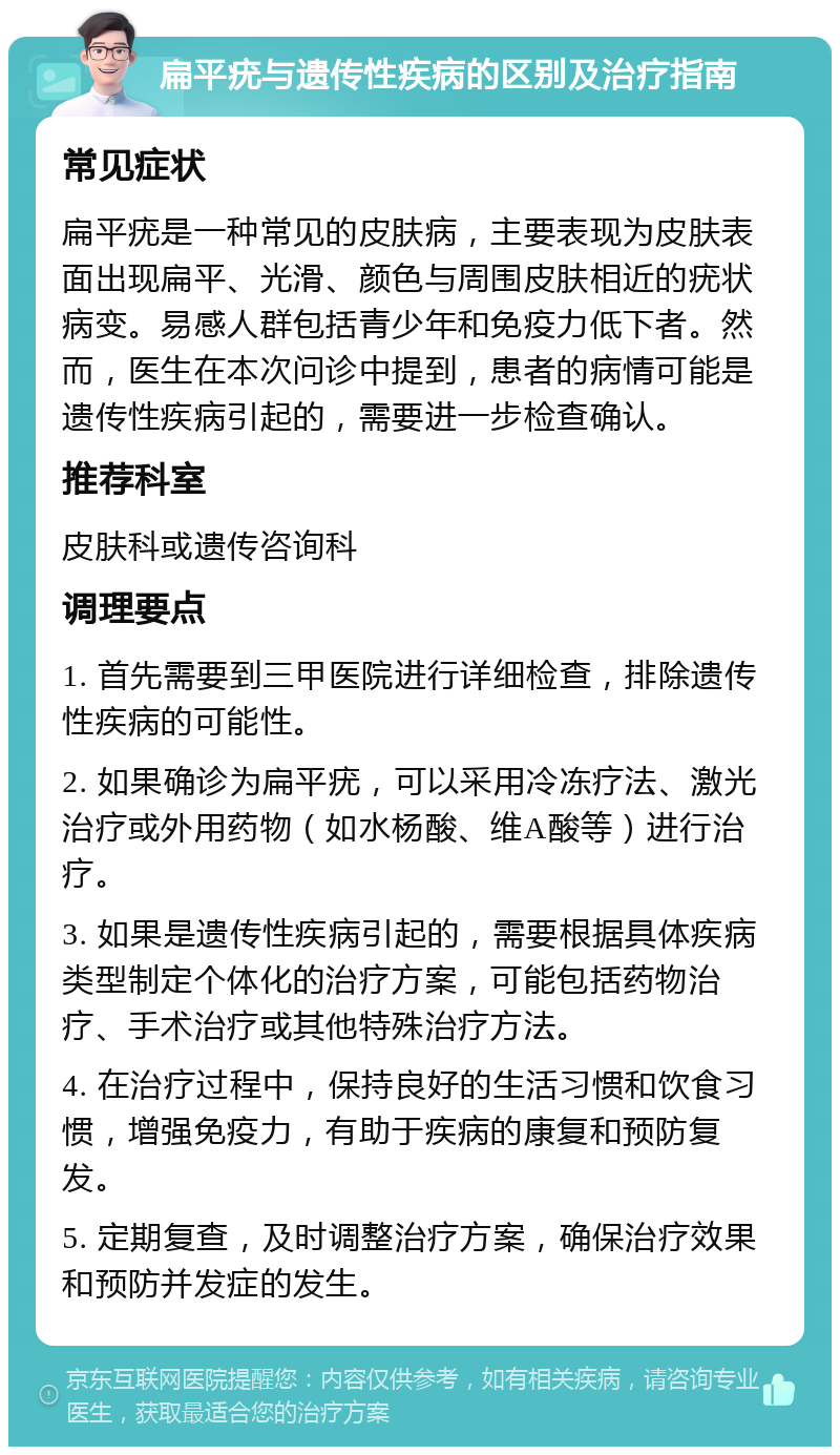 扁平疣与遗传性疾病的区别及治疗指南 常见症状 扁平疣是一种常见的皮肤病，主要表现为皮肤表面出现扁平、光滑、颜色与周围皮肤相近的疣状病变。易感人群包括青少年和免疫力低下者。然而，医生在本次问诊中提到，患者的病情可能是遗传性疾病引起的，需要进一步检查确认。 推荐科室 皮肤科或遗传咨询科 调理要点 1. 首先需要到三甲医院进行详细检查，排除遗传性疾病的可能性。 2. 如果确诊为扁平疣，可以采用冷冻疗法、激光治疗或外用药物（如水杨酸、维A酸等）进行治疗。 3. 如果是遗传性疾病引起的，需要根据具体疾病类型制定个体化的治疗方案，可能包括药物治疗、手术治疗或其他特殊治疗方法。 4. 在治疗过程中，保持良好的生活习惯和饮食习惯，增强免疫力，有助于疾病的康复和预防复发。 5. 定期复查，及时调整治疗方案，确保治疗效果和预防并发症的发生。