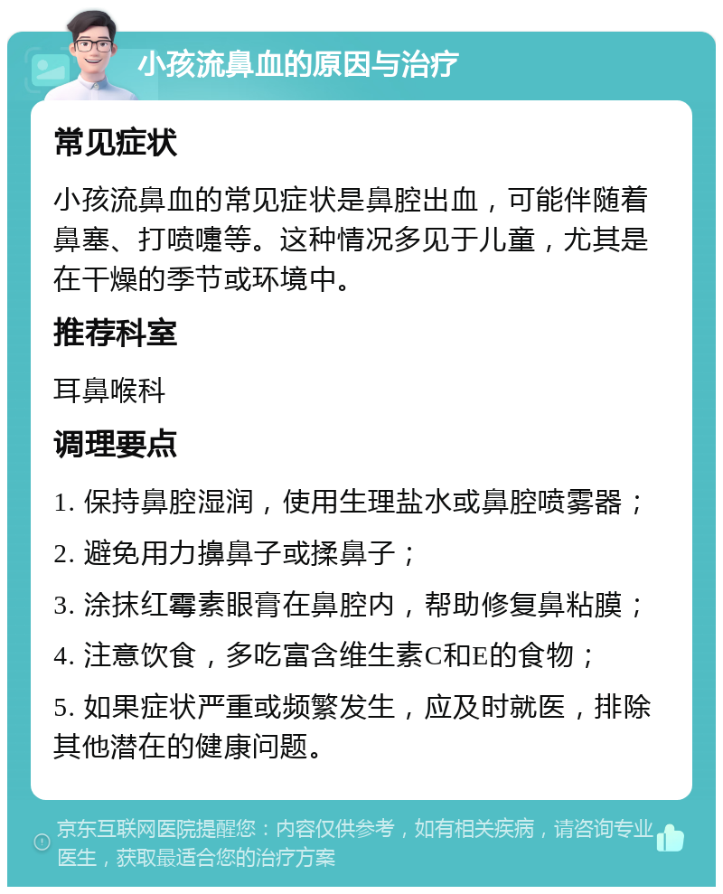 小孩流鼻血的原因与治疗 常见症状 小孩流鼻血的常见症状是鼻腔出血，可能伴随着鼻塞、打喷嚏等。这种情况多见于儿童，尤其是在干燥的季节或环境中。 推荐科室 耳鼻喉科 调理要点 1. 保持鼻腔湿润，使用生理盐水或鼻腔喷雾器； 2. 避免用力擤鼻子或揉鼻子； 3. 涂抹红霉素眼膏在鼻腔内，帮助修复鼻粘膜； 4. 注意饮食，多吃富含维生素C和E的食物； 5. 如果症状严重或频繁发生，应及时就医，排除其他潜在的健康问题。