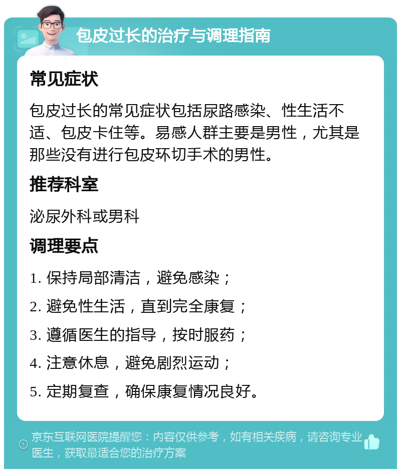 包皮过长的治疗与调理指南 常见症状 包皮过长的常见症状包括尿路感染、性生活不适、包皮卡住等。易感人群主要是男性，尤其是那些没有进行包皮环切手术的男性。 推荐科室 泌尿外科或男科 调理要点 1. 保持局部清洁，避免感染； 2. 避免性生活，直到完全康复； 3. 遵循医生的指导，按时服药； 4. 注意休息，避免剧烈运动； 5. 定期复查，确保康复情况良好。