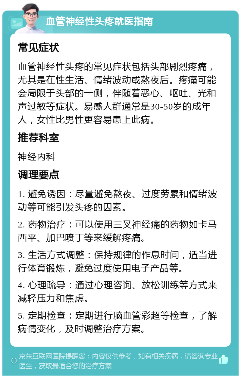 血管神经性头疼就医指南 常见症状 血管神经性头疼的常见症状包括头部剧烈疼痛，尤其是在性生活、情绪波动或熬夜后。疼痛可能会局限于头部的一侧，伴随着恶心、呕吐、光和声过敏等症状。易感人群通常是30-50岁的成年人，女性比男性更容易患上此病。 推荐科室 神经内科 调理要点 1. 避免诱因：尽量避免熬夜、过度劳累和情绪波动等可能引发头疼的因素。 2. 药物治疗：可以使用三叉神经痛的药物如卡马西平、加巴喷丁等来缓解疼痛。 3. 生活方式调整：保持规律的作息时间，适当进行体育锻炼，避免过度使用电子产品等。 4. 心理疏导：通过心理咨询、放松训练等方式来减轻压力和焦虑。 5. 定期检查：定期进行脑血管彩超等检查，了解病情变化，及时调整治疗方案。