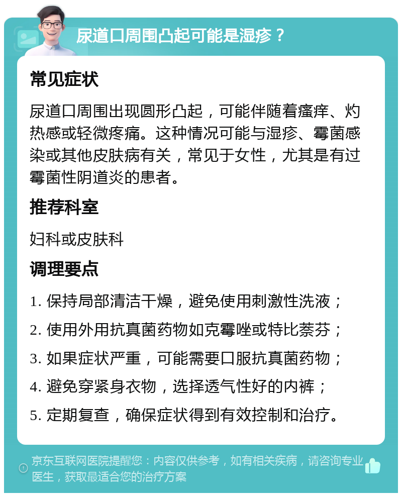 尿道口周围凸起可能是湿疹？ 常见症状 尿道口周围出现圆形凸起，可能伴随着瘙痒、灼热感或轻微疼痛。这种情况可能与湿疹、霉菌感染或其他皮肤病有关，常见于女性，尤其是有过霉菌性阴道炎的患者。 推荐科室 妇科或皮肤科 调理要点 1. 保持局部清洁干燥，避免使用刺激性洗液； 2. 使用外用抗真菌药物如克霉唑或特比萘芬； 3. 如果症状严重，可能需要口服抗真菌药物； 4. 避免穿紧身衣物，选择透气性好的内裤； 5. 定期复查，确保症状得到有效控制和治疗。