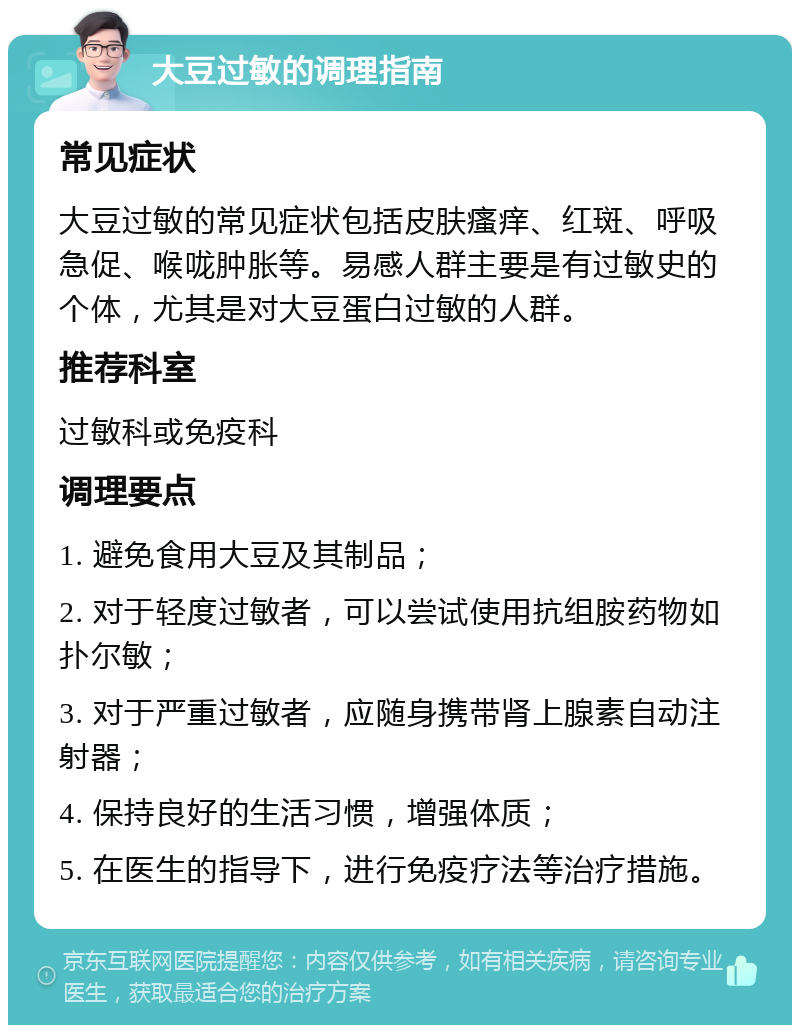 大豆过敏的调理指南 常见症状 大豆过敏的常见症状包括皮肤瘙痒、红斑、呼吸急促、喉咙肿胀等。易感人群主要是有过敏史的个体，尤其是对大豆蛋白过敏的人群。 推荐科室 过敏科或免疫科 调理要点 1. 避免食用大豆及其制品； 2. 对于轻度过敏者，可以尝试使用抗组胺药物如扑尔敏； 3. 对于严重过敏者，应随身携带肾上腺素自动注射器； 4. 保持良好的生活习惯，增强体质； 5. 在医生的指导下，进行免疫疗法等治疗措施。