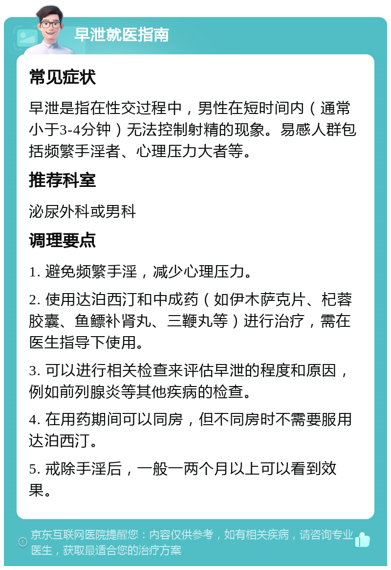 早泄就医指南 常见症状 早泄是指在性交过程中，男性在短时间内（通常小于3-4分钟）无法控制射精的现象。易感人群包括频繁手淫者、心理压力大者等。 推荐科室 泌尿外科或男科 调理要点 1. 避免频繁手淫，减少心理压力。 2. 使用达泊西汀和中成药（如伊木萨克片、杞蓉胶囊、鱼鳔补肾丸、三鞭丸等）进行治疗，需在医生指导下使用。 3. 可以进行相关检查来评估早泄的程度和原因，例如前列腺炎等其他疾病的检查。 4. 在用药期间可以同房，但不同房时不需要服用达泊西汀。 5. 戒除手淫后，一般一两个月以上可以看到效果。