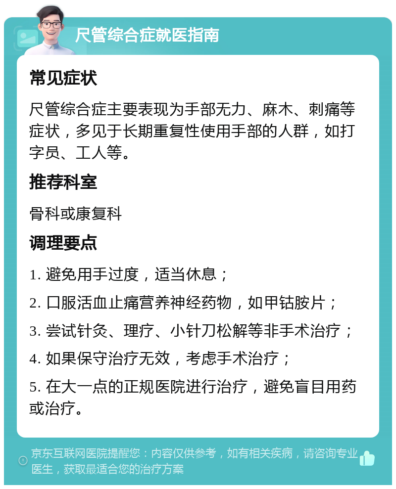 尺管综合症就医指南 常见症状 尺管综合症主要表现为手部无力、麻木、刺痛等症状，多见于长期重复性使用手部的人群，如打字员、工人等。 推荐科室 骨科或康复科 调理要点 1. 避免用手过度，适当休息； 2. 口服活血止痛营养神经药物，如甲钴胺片； 3. 尝试针灸、理疗、小针刀松解等非手术治疗； 4. 如果保守治疗无效，考虑手术治疗； 5. 在大一点的正规医院进行治疗，避免盲目用药或治疗。