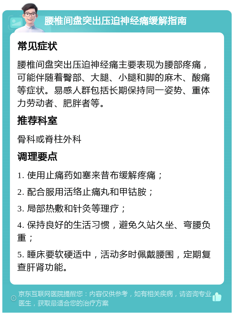 腰椎间盘突出压迫神经痛缓解指南 常见症状 腰椎间盘突出压迫神经痛主要表现为腰部疼痛，可能伴随着臀部、大腿、小腿和脚的麻木、酸痛等症状。易感人群包括长期保持同一姿势、重体力劳动者、肥胖者等。 推荐科室 骨科或脊柱外科 调理要点 1. 使用止痛药如塞来昔布缓解疼痛； 2. 配合服用活络止痛丸和甲钴胺； 3. 局部热敷和针灸等理疗； 4. 保持良好的生活习惯，避免久站久坐、弯腰负重； 5. 睡床要软硬适中，活动多时佩戴腰围，定期复查肝肾功能。