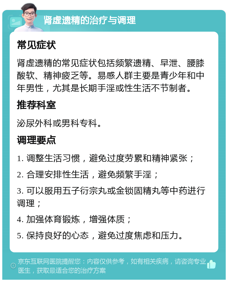 肾虚遗精的治疗与调理 常见症状 肾虚遗精的常见症状包括频繁遗精、早泄、腰膝酸软、精神疲乏等。易感人群主要是青少年和中年男性，尤其是长期手淫或性生活不节制者。 推荐科室 泌尿外科或男科专科。 调理要点 1. 调整生活习惯，避免过度劳累和精神紧张； 2. 合理安排性生活，避免频繁手淫； 3. 可以服用五子衍宗丸或金锁固精丸等中药进行调理； 4. 加强体育锻炼，增强体质； 5. 保持良好的心态，避免过度焦虑和压力。