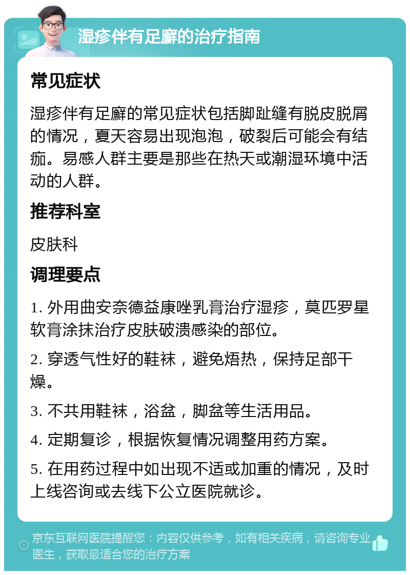 湿疹伴有足廯的治疗指南 常见症状 湿疹伴有足廯的常见症状包括脚趾缝有脱皮脱屑的情况，夏天容易出现泡泡，破裂后可能会有结痂。易感人群主要是那些在热天或潮湿环境中活动的人群。 推荐科室 皮肤科 调理要点 1. 外用曲安奈德益康唑乳膏治疗湿疹，莫匹罗星软膏涂抹治疗皮肤破溃感染的部位。 2. 穿透气性好的鞋袜，避免焐热，保持足部干燥。 3. 不共用鞋袜，浴盆，脚盆等生活用品。 4. 定期复诊，根据恢复情况调整用药方案。 5. 在用药过程中如出现不适或加重的情况，及时上线咨询或去线下公立医院就诊。