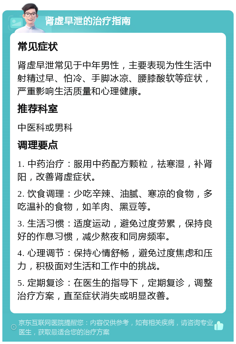 肾虚早泄的治疗指南 常见症状 肾虚早泄常见于中年男性，主要表现为性生活中射精过早、怕冷、手脚冰凉、腰膝酸软等症状，严重影响生活质量和心理健康。 推荐科室 中医科或男科 调理要点 1. 中药治疗：服用中药配方颗粒，祛寒湿，补肾阳，改善肾虚症状。 2. 饮食调理：少吃辛辣、油腻、寒凉的食物，多吃温补的食物，如羊肉、黑豆等。 3. 生活习惯：适度运动，避免过度劳累，保持良好的作息习惯，减少熬夜和同房频率。 4. 心理调节：保持心情舒畅，避免过度焦虑和压力，积极面对生活和工作中的挑战。 5. 定期复诊：在医生的指导下，定期复诊，调整治疗方案，直至症状消失或明显改善。