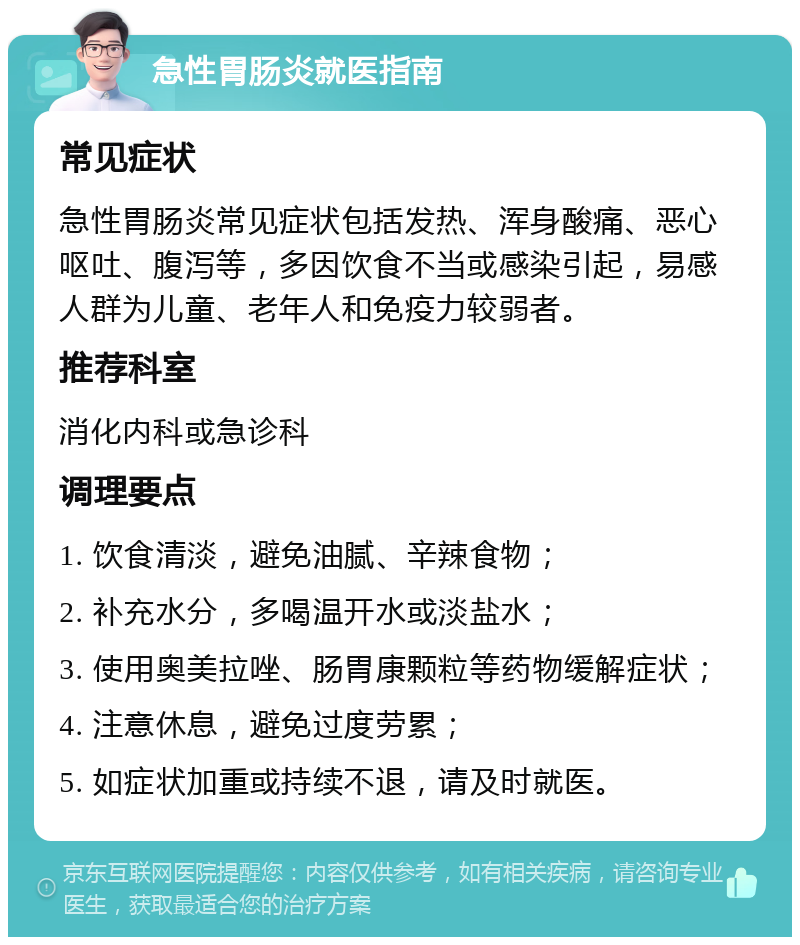 急性胃肠炎就医指南 常见症状 急性胃肠炎常见症状包括发热、浑身酸痛、恶心呕吐、腹泻等，多因饮食不当或感染引起，易感人群为儿童、老年人和免疫力较弱者。 推荐科室 消化内科或急诊科 调理要点 1. 饮食清淡，避免油腻、辛辣食物； 2. 补充水分，多喝温开水或淡盐水； 3. 使用奥美拉唑、肠胃康颗粒等药物缓解症状； 4. 注意休息，避免过度劳累； 5. 如症状加重或持续不退，请及时就医。