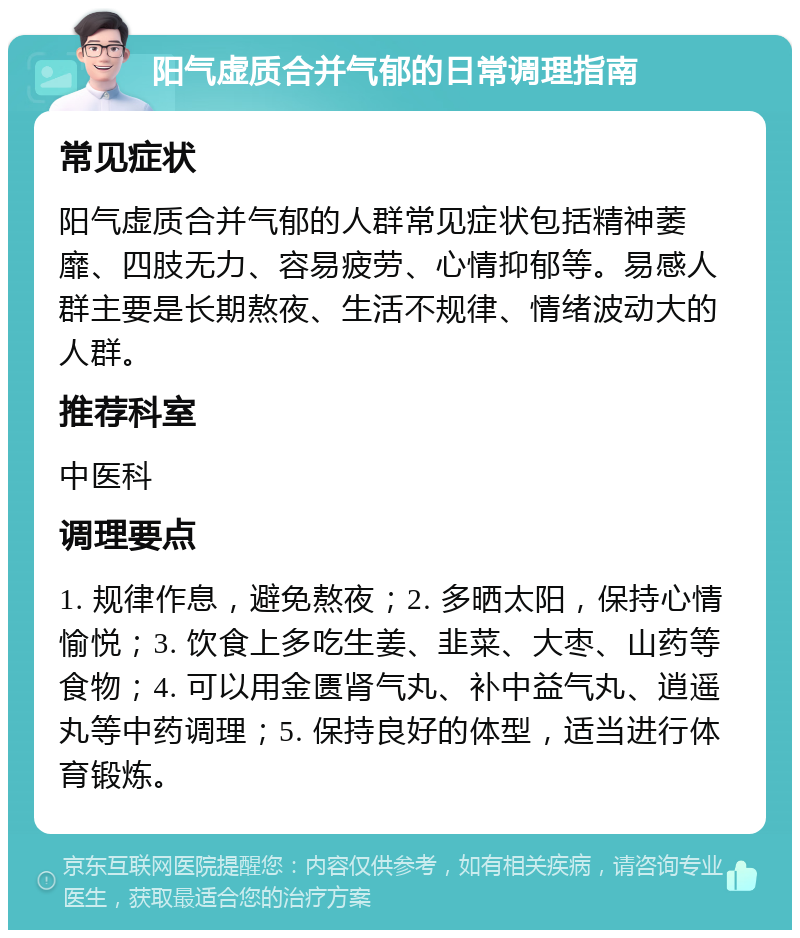 阳气虚质合并气郁的日常调理指南 常见症状 阳气虚质合并气郁的人群常见症状包括精神萎靡、四肢无力、容易疲劳、心情抑郁等。易感人群主要是长期熬夜、生活不规律、情绪波动大的人群。 推荐科室 中医科 调理要点 1. 规律作息，避免熬夜；2. 多晒太阳，保持心情愉悦；3. 饮食上多吃生姜、韭菜、大枣、山药等食物；4. 可以用金匮肾气丸、补中益气丸、逍遥丸等中药调理；5. 保持良好的体型，适当进行体育锻炼。