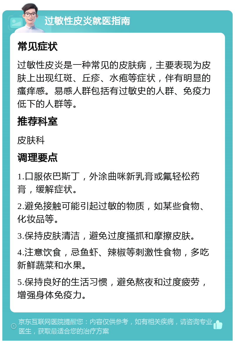 过敏性皮炎就医指南 常见症状 过敏性皮炎是一种常见的皮肤病，主要表现为皮肤上出现红斑、丘疹、水疱等症状，伴有明显的瘙痒感。易感人群包括有过敏史的人群、免疫力低下的人群等。 推荐科室 皮肤科 调理要点 1.口服依巴斯丁，外涂曲咪新乳膏或氟轻松药膏，缓解症状。 2.避免接触可能引起过敏的物质，如某些食物、化妆品等。 3.保持皮肤清洁，避免过度搔抓和摩擦皮肤。 4.注意饮食，忌鱼虾、辣椒等刺激性食物，多吃新鲜蔬菜和水果。 5.保持良好的生活习惯，避免熬夜和过度疲劳，增强身体免疫力。