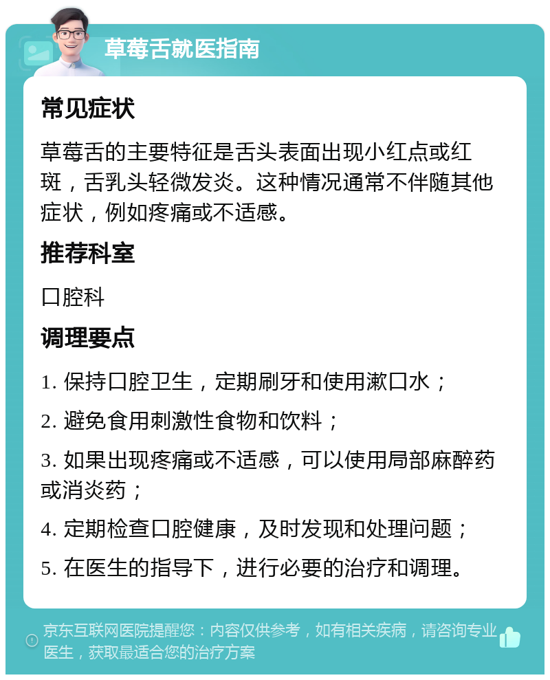 草莓舌就医指南 常见症状 草莓舌的主要特征是舌头表面出现小红点或红斑，舌乳头轻微发炎。这种情况通常不伴随其他症状，例如疼痛或不适感。 推荐科室 口腔科 调理要点 1. 保持口腔卫生，定期刷牙和使用漱口水； 2. 避免食用刺激性食物和饮料； 3. 如果出现疼痛或不适感，可以使用局部麻醉药或消炎药； 4. 定期检查口腔健康，及时发现和处理问题； 5. 在医生的指导下，进行必要的治疗和调理。