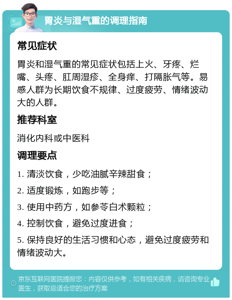 胃炎与湿气重的调理指南 常见症状 胃炎和湿气重的常见症状包括上火、牙疼、烂嘴、头疼、肛周湿疹、全身痒、打隔胀气等。易感人群为长期饮食不规律、过度疲劳、情绪波动大的人群。 推荐科室 消化内科或中医科 调理要点 1. 清淡饮食，少吃油腻辛辣甜食； 2. 适度锻炼，如跑步等； 3. 使用中药方，如参苓白术颗粒； 4. 控制饮食，避免过度进食； 5. 保持良好的生活习惯和心态，避免过度疲劳和情绪波动大。