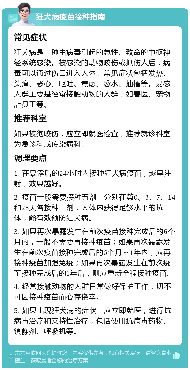 狂犬病疫苗接种指南 常见症状 狂犬病是一种由病毒引起的急性、致命的中枢神经系统感染。被感染的动物咬伤或抓伤人后，病毒可以通过伤口进入人体。常见症状包括发热、头痛、恶心、呕吐、焦虑、恐水、抽搐等。易感人群主要是经常接触动物的人群，如兽医、宠物店员工等。 推荐科室 如果被狗咬伤，应立即就医检查，推荐就诊科室为急诊科或传染病科。 调理要点 1. 在暴露后的24小时内接种狂犬病疫苗，越早注射，效果越好。 2. 疫苗一般需要接种五剂，分别在第0、3、7、14和28天各接种一剂，人体内获得足够水平的抗体，能有效预防狂犬病。 3. 如果再次暴露发生在前次疫苗接种完成后的6个月内，一般不需要再接种疫苗；如果再次暴露发生在前次疫苗接种完成后的6个月～1年内，应再接种疫苗加强免疫；如果再次暴露发生在前次疫苗接种完成后的1年后，则应重新全程接种疫苗。 4. 经常接触动物的人群日常做好保护工作，切不可因接种疫苗而心存侥幸。 5. 如果出现狂犬病的症状，应立即就医，进行抗病毒治疗和支持性治疗，包括使用抗病毒药物、镇静剂、呼吸机等。