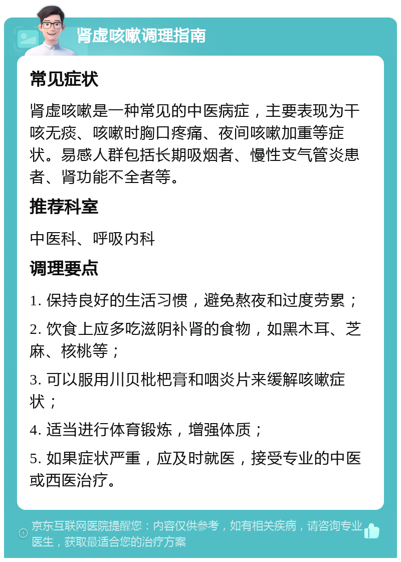 肾虚咳嗽调理指南 常见症状 肾虚咳嗽是一种常见的中医病症，主要表现为干咳无痰、咳嗽时胸口疼痛、夜间咳嗽加重等症状。易感人群包括长期吸烟者、慢性支气管炎患者、肾功能不全者等。 推荐科室 中医科、呼吸内科 调理要点 1. 保持良好的生活习惯，避免熬夜和过度劳累； 2. 饮食上应多吃滋阴补肾的食物，如黑木耳、芝麻、核桃等； 3. 可以服用川贝枇杷膏和咽炎片来缓解咳嗽症状； 4. 适当进行体育锻炼，增强体质； 5. 如果症状严重，应及时就医，接受专业的中医或西医治疗。