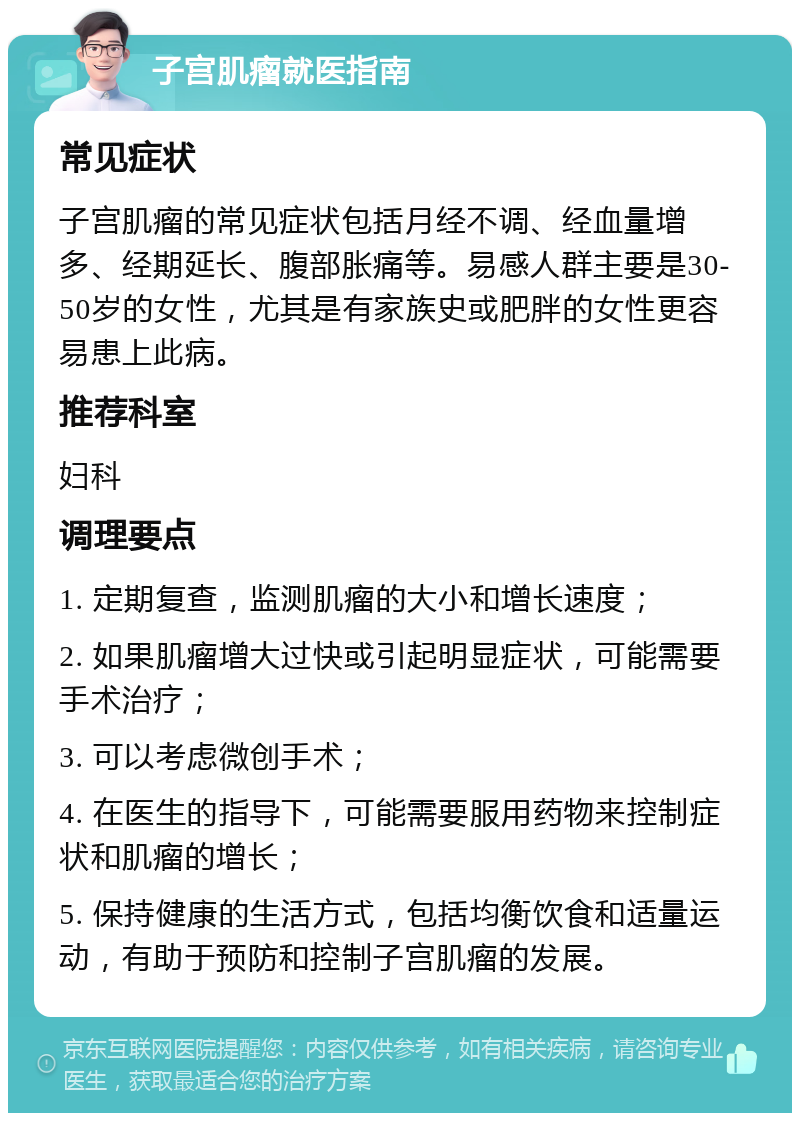 子宫肌瘤就医指南 常见症状 子宫肌瘤的常见症状包括月经不调、经血量增多、经期延长、腹部胀痛等。易感人群主要是30-50岁的女性，尤其是有家族史或肥胖的女性更容易患上此病。 推荐科室 妇科 调理要点 1. 定期复查，监测肌瘤的大小和增长速度； 2. 如果肌瘤增大过快或引起明显症状，可能需要手术治疗； 3. 可以考虑微创手术； 4. 在医生的指导下，可能需要服用药物来控制症状和肌瘤的增长； 5. 保持健康的生活方式，包括均衡饮食和适量运动，有助于预防和控制子宫肌瘤的发展。